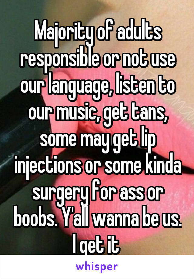 Majority of adults responsible or not use our language, listen to our music, get tans, some may get lip injections or some kinda surgery for ass or boobs. Y'all wanna be us. I get it 