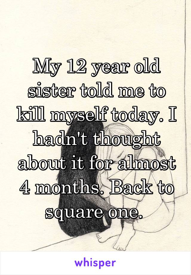 My 12 year old sister told me to kill myself today. I hadn't thought about it for almost 4 months. Back to square one. 