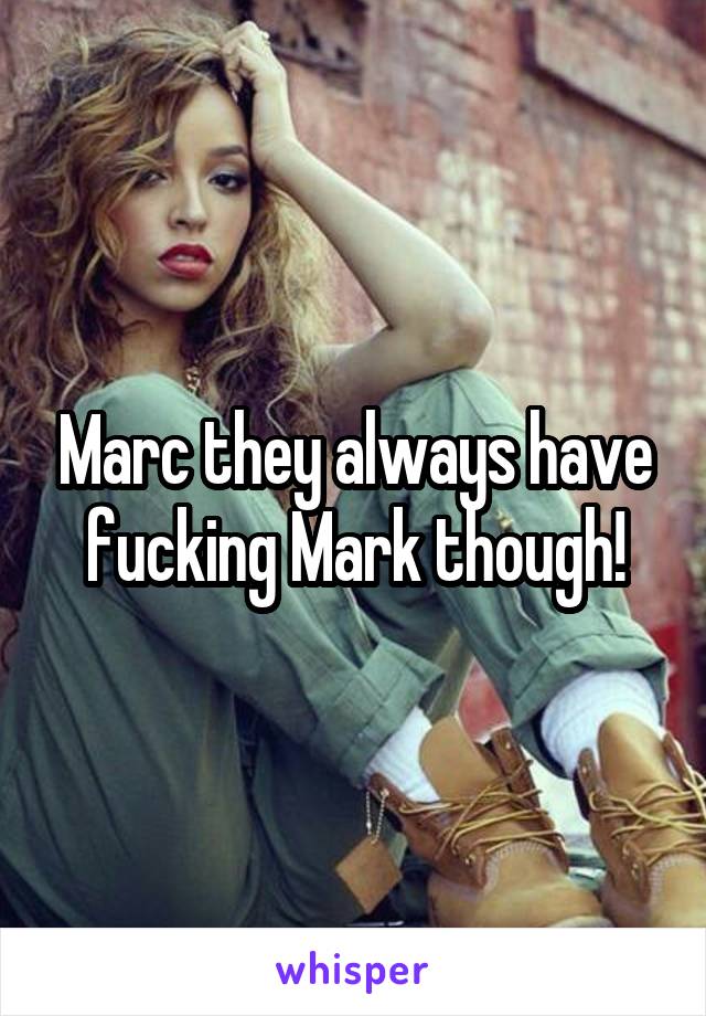 Marc they always have fucking Mark though!