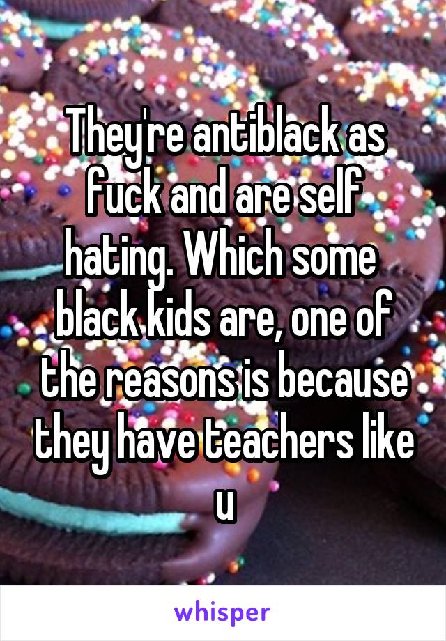 They're antiblack as fuck and are self hating. Which some  black kids are, one of the reasons is because they have teachers like u