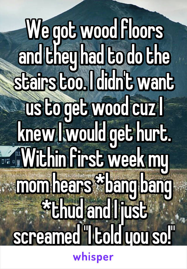 We got wood floors and they had to do the stairs too. I didn't want us to get wood cuz I knew I would get hurt. Within first week my mom hears *bang bang *thud and I just screamed "I told you so!"