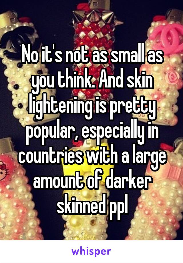 No it's not as small as you think. And skin lightening is pretty popular, especially in countries with a large amount of darker skinned ppl