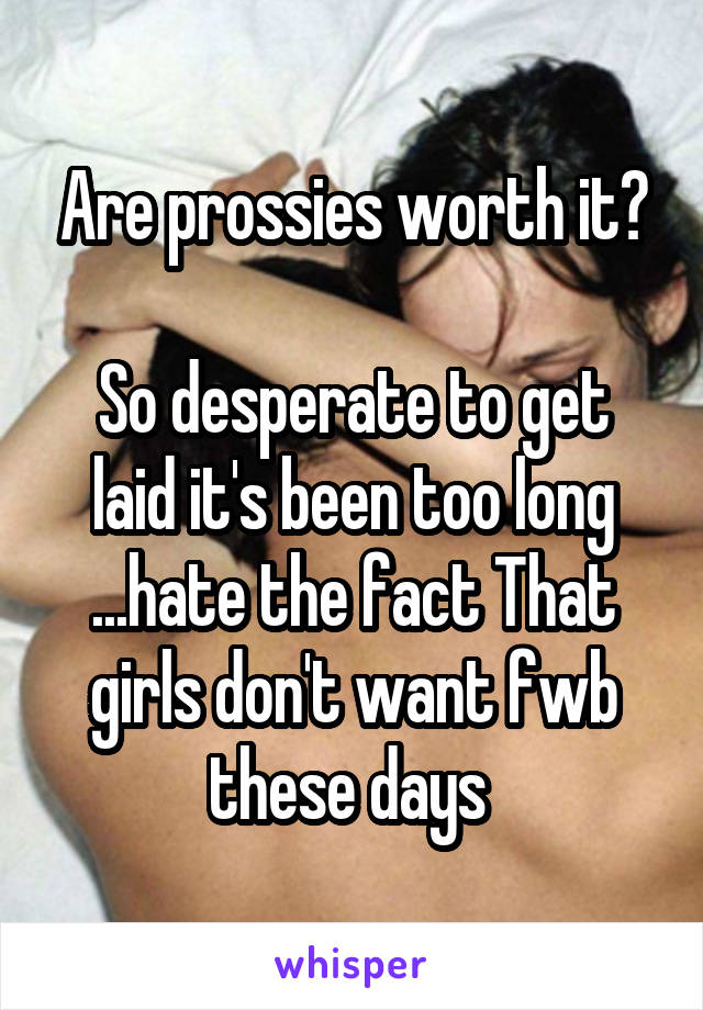 Are prossies worth it?

So desperate to get laid it's been too long ...hate the fact That girls don't want fwb these days 