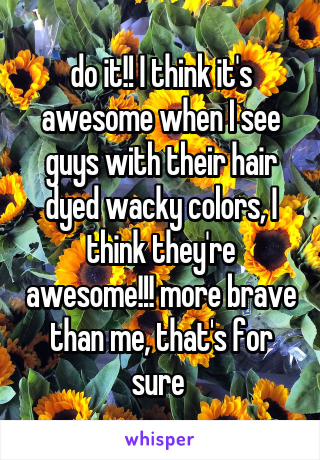 do it!! I think it's awesome when I see guys with their hair dyed wacky colors, I think they're awesome!!! more brave than me, that's for sure 