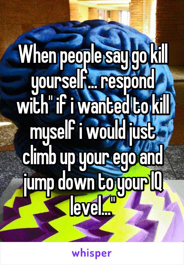 When people say go kill yourself... respond with" if i wanted to kill myself i would just climb up your ego and jump down to your IQ level..."