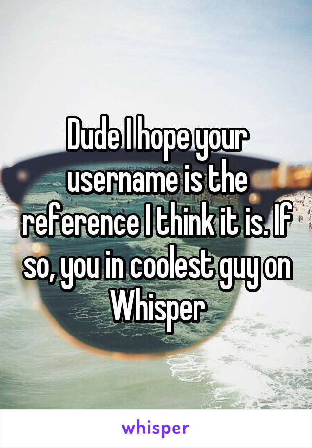 Dude I hope your username is the reference I think it is. If so, you in coolest guy on Whisper