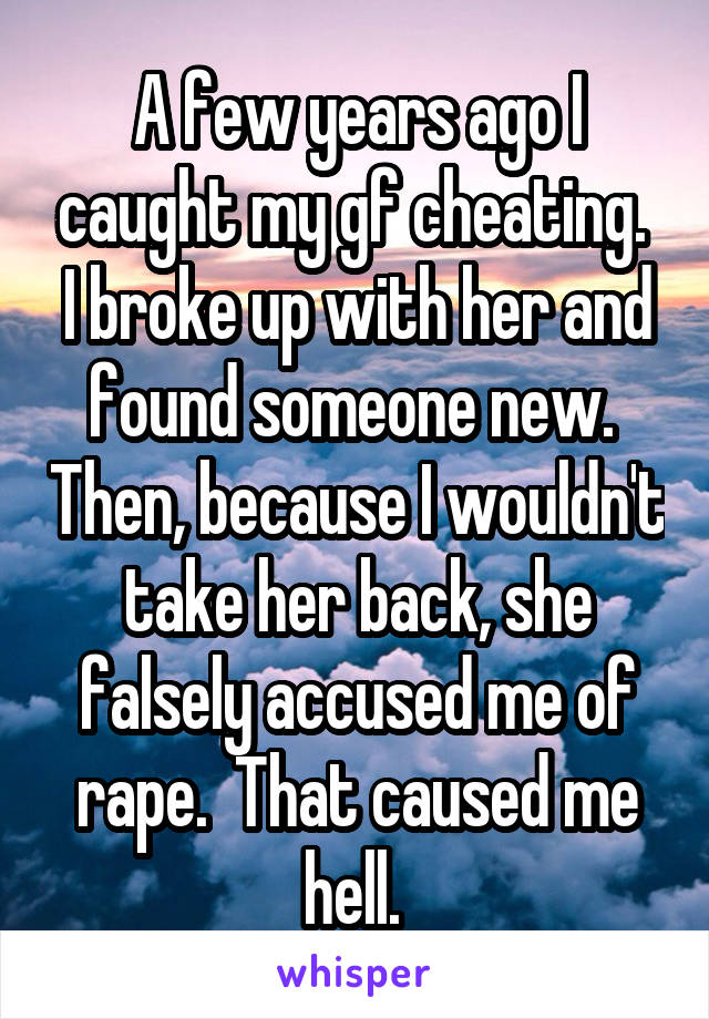 A few years ago I caught my gf cheating.  I broke up with her and found someone new.  Then, because I wouldn't take her back, she falsely accused me of rape.  That caused me hell. 