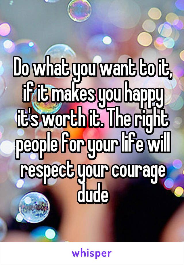 Do what you want to it, if it makes you happy it's worth it. The right people for your life will respect your courage dude