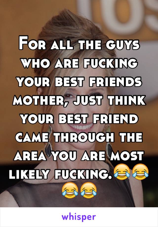 For all the guys who are fucking your best friends mother, just think your best friend came through the area you are most likely fucking.😂😂😂😂