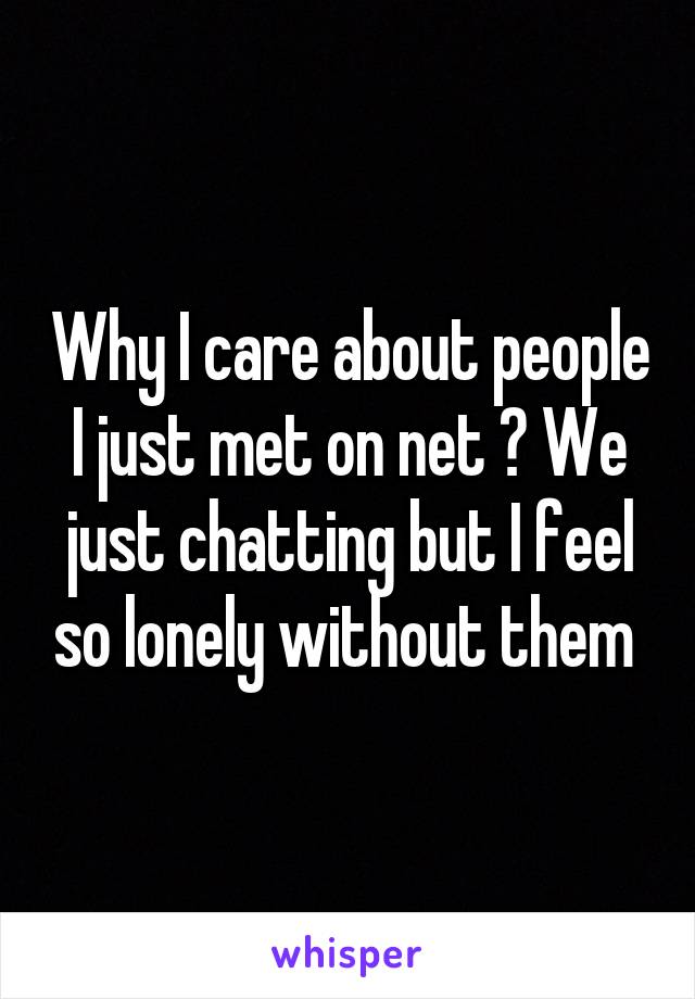 Why I care about people I just met on net ? We just chatting but I feel so lonely without them 