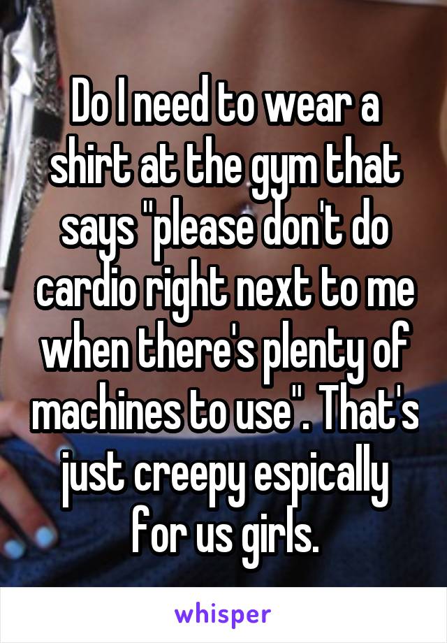 Do I need to wear a shirt at the gym that says "please don't do cardio right next to me when there's plenty of machines to use". That's just creepy espically for us girls.