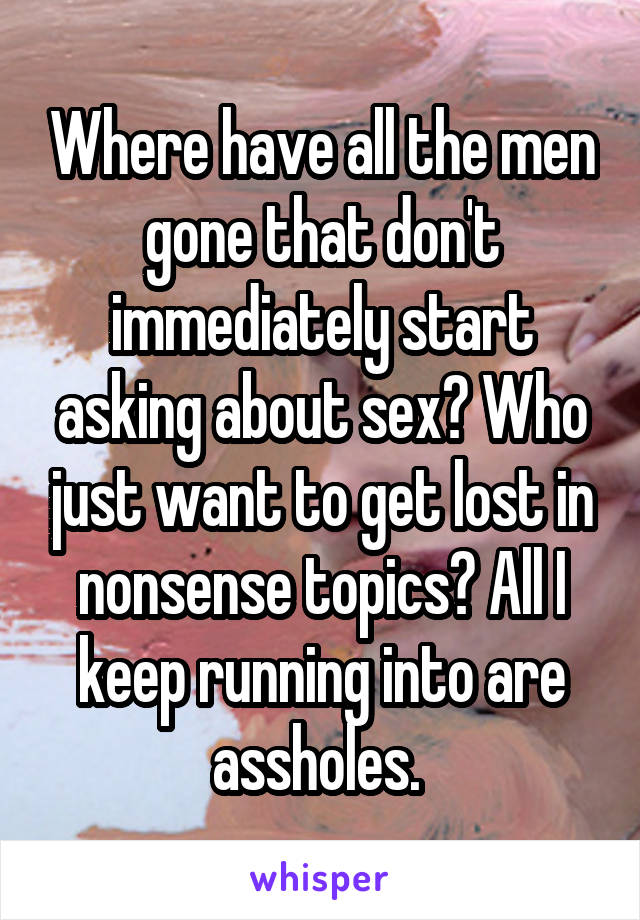 Where have all the men gone that don't immediately start asking about sex? Who just want to get lost in nonsense topics? All I keep running into are assholes. 