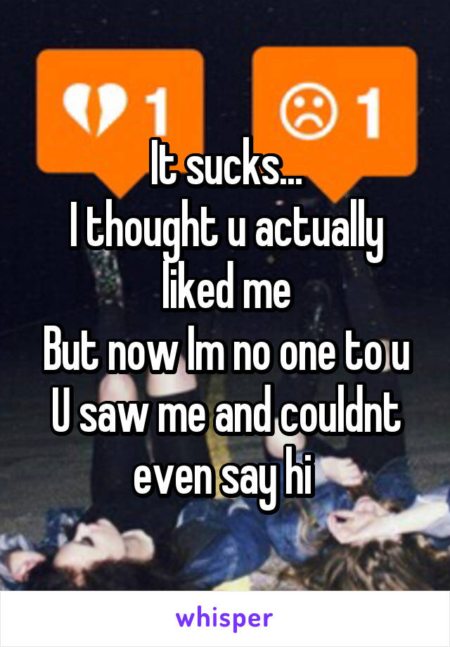 It sucks...
I thought u actually liked me
But now Im no one to u
U saw me and couldnt even say hi 