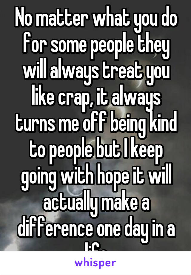 No matter what you do for some people they will always treat you like crap, it always turns me off being kind to people but I keep going with hope it will actually make a difference one day in a life