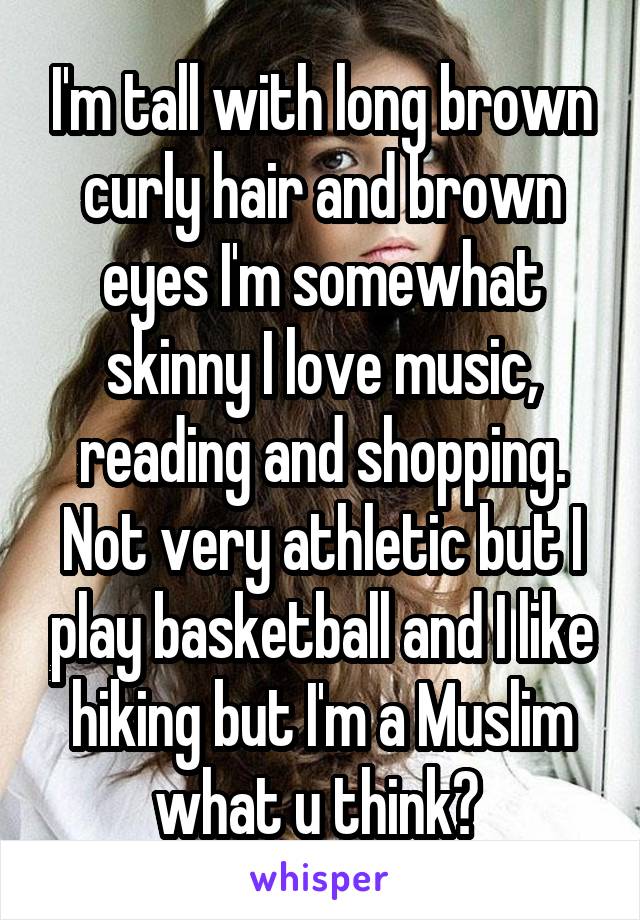 I'm tall with long brown curly hair and brown eyes I'm somewhat skinny I love music, reading and shopping. Not very athletic but I play basketball and I like hiking but I'm a Muslim what u think? 