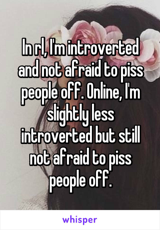 In rl, I'm introverted and not afraid to piss people off. Online, I'm slightly less introverted but still not afraid to piss people off.