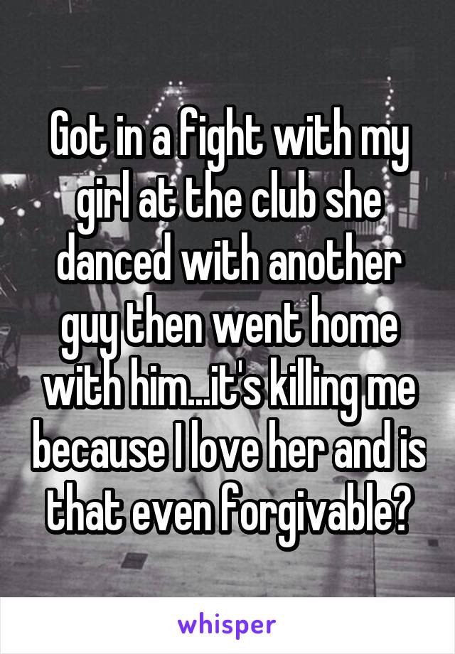 Got in a fight with my girl at the club she danced with another guy then went home with him...it's killing me because I love her and is that even forgivable?