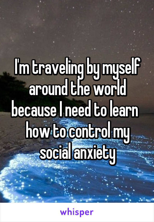 I'm traveling by myself around the world because I need to learn   how to control my social anxiety