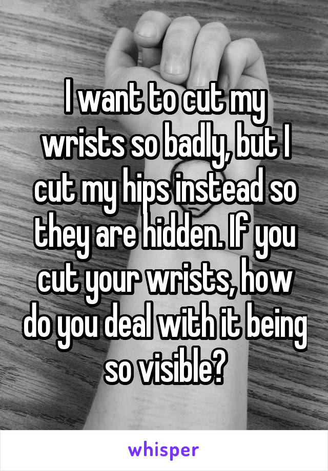 I want to cut my wrists so badly, but I cut my hips instead so they are hidden. If you cut your wrists, how do you deal with it being so visible?