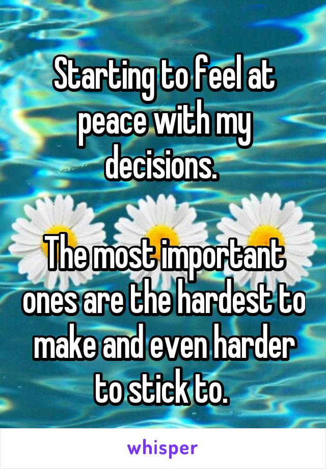 Starting to feel at peace with my decisions. 

The most important ones are the hardest to make and even harder to stick to. 