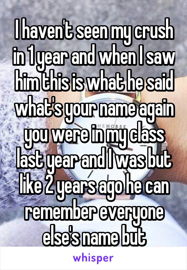 I haven't seen my crush in 1 year and when I saw him this is what he said what's your name again you were in my class last year and I was but like 2 years ago he can remember everyone else's name but