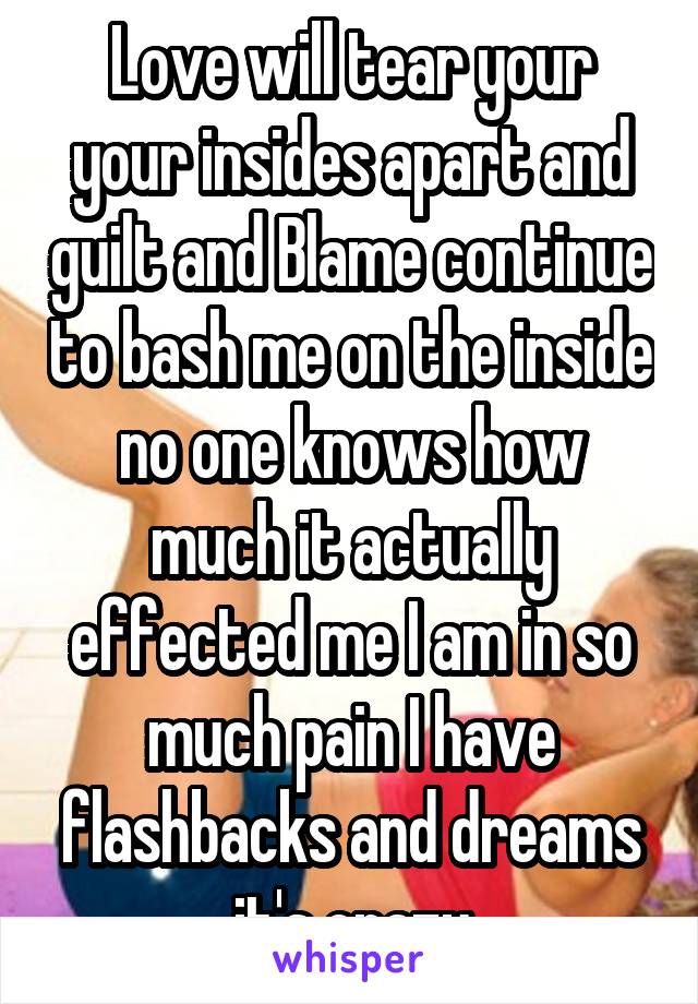 Love will tear your your insides apart and guilt and Blame continue to bash me on the inside no one knows how much it actually effected me I am in so much pain I have flashbacks and dreams it's crazy