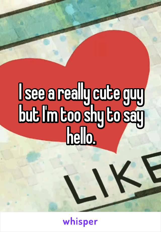 I see a really cute guy but I'm too shy to say hello.