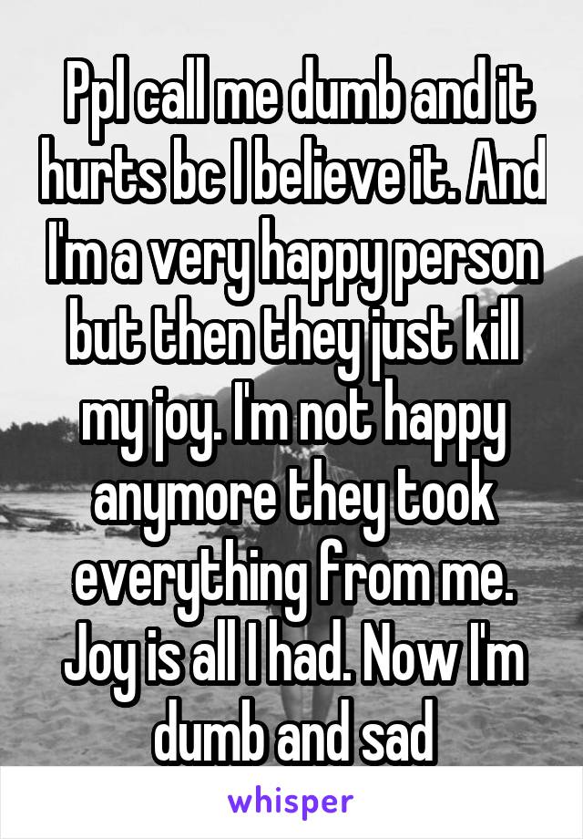  Ppl call me dumb and it hurts bc I believe it. And I'm a very happy person but then they just kill my joy. I'm not happy anymore they took everything from me. Joy is all I had. Now I'm dumb and sad