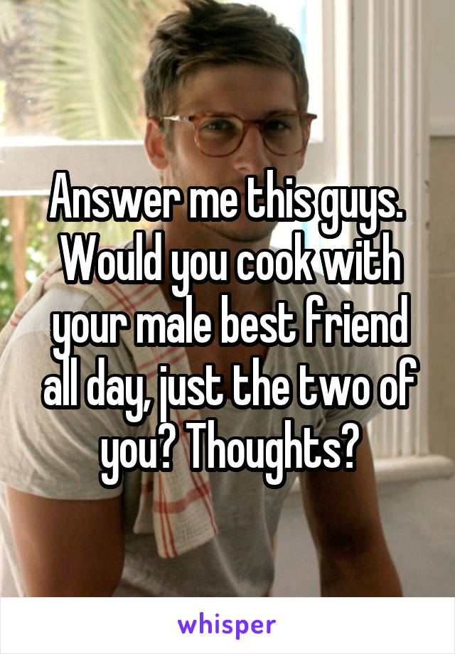 Answer me this guys. 
Would you cook with your male best friend all day, just the two of you? Thoughts?