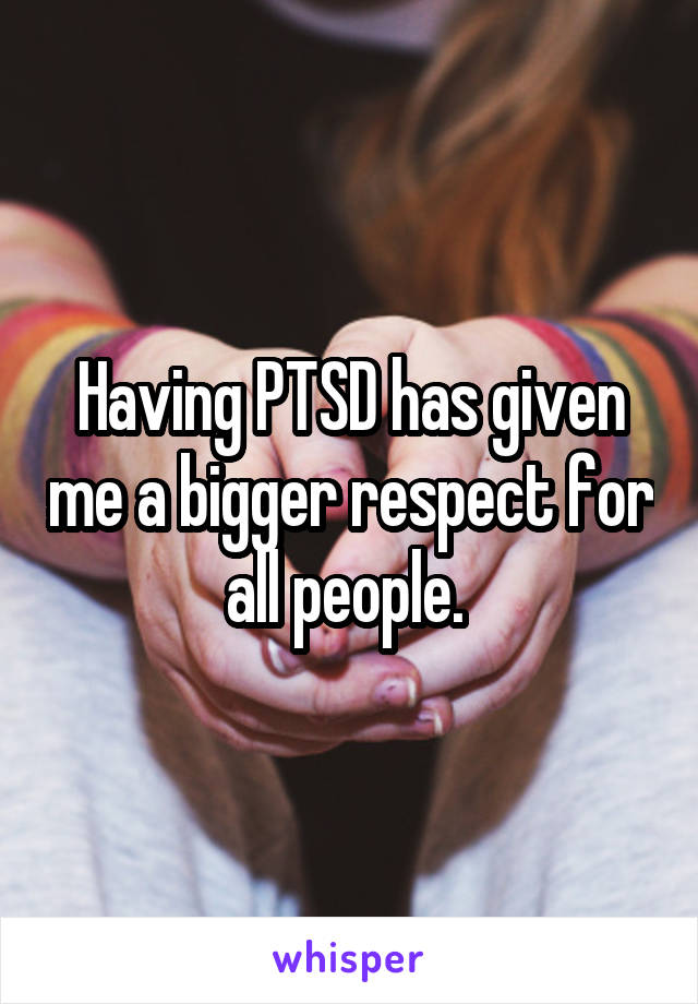 Having PTSD has given me a bigger respect for all people. 