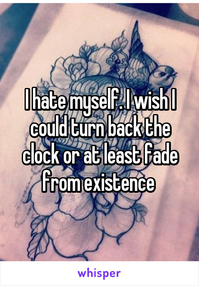 I hate myself. I wish I could turn back the clock or at least fade from existence 