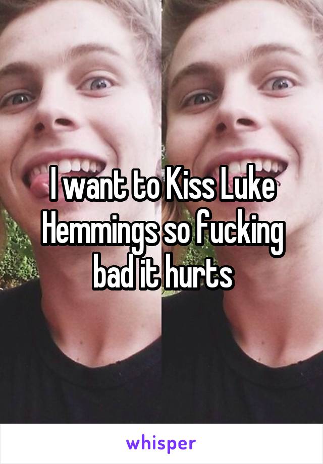 I want to Kiss Luke Hemmings so fucking bad it hurts