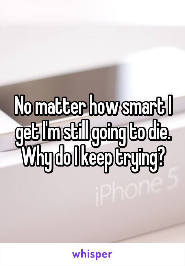 No matter how smart I get I'm still going to die. Why do I keep trying?