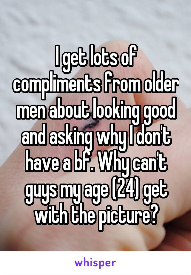 I get lots of compliments from older men about looking good and asking why I don't have a bf. Why can't guys my age (24) get with the picture?