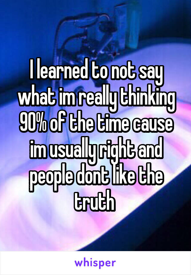 I learned to not say what im really thinking 90% of the time cause im usually right and people dont like the truth 