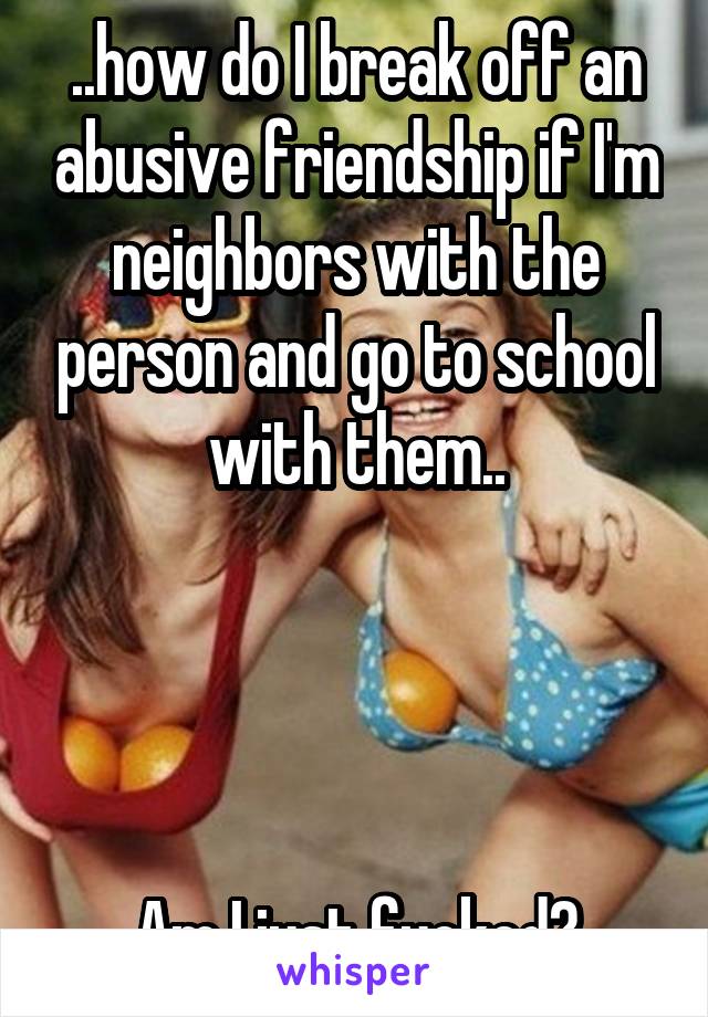 ..how do I break off an abusive friendship if I'm neighbors with the person and go to school with them..




Am I just fucked?