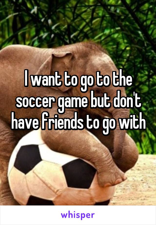 I want to go to the soccer game but don't have friends to go with 