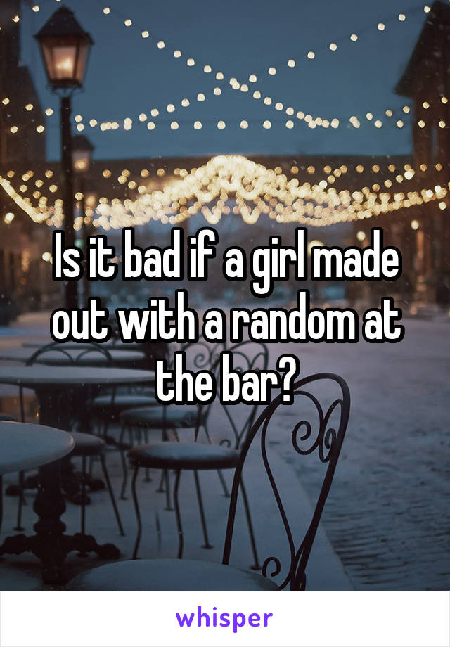 Is it bad if a girl made out with a random at the bar?