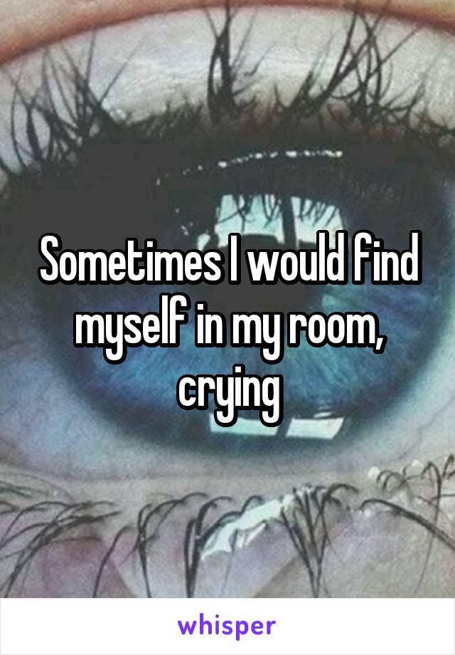 Sometimes I would find myself in my room, crying