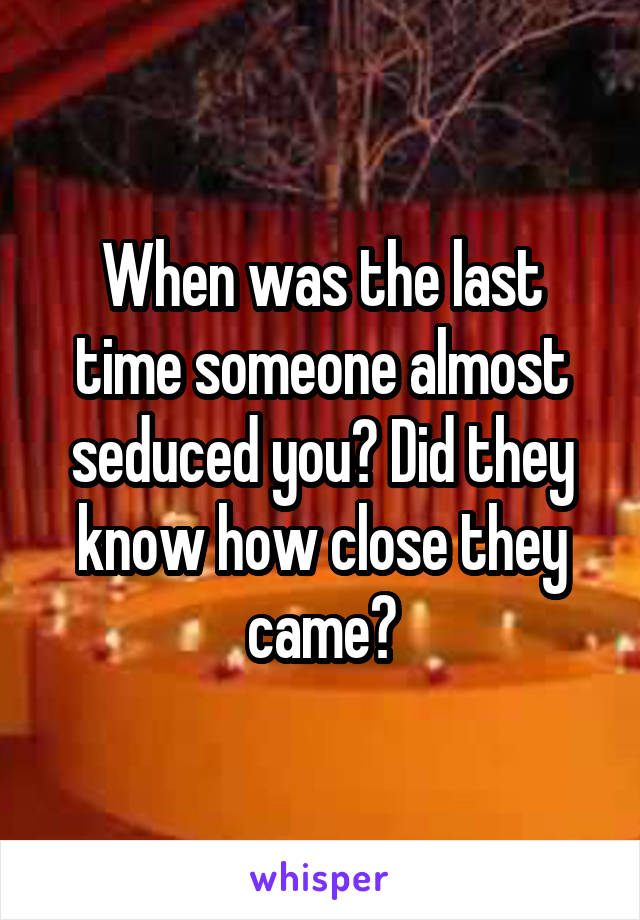 When was the last time someone almost seduced you? Did they know how close they came?