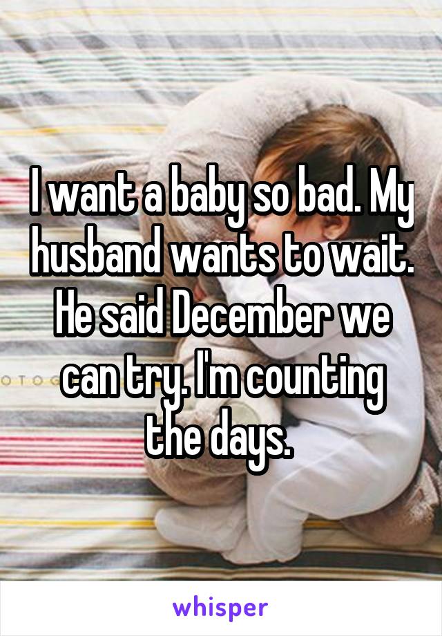 I want a baby so bad. My husband wants to wait. He said December we can try. I'm counting the days. 