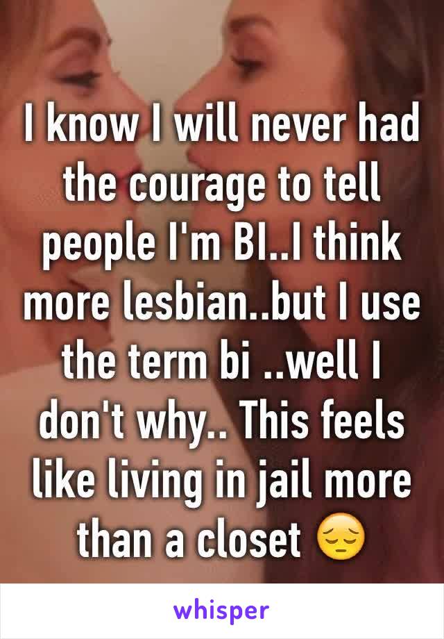 I know I will never had the courage to tell people I'm BI..I think more lesbian..but I use the term bi ..well I don't why.. This feels like living in jail more than a closet 😔