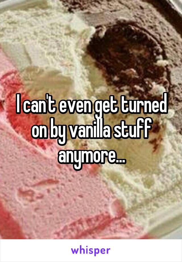 I can't even get turned on by vanilla stuff anymore...