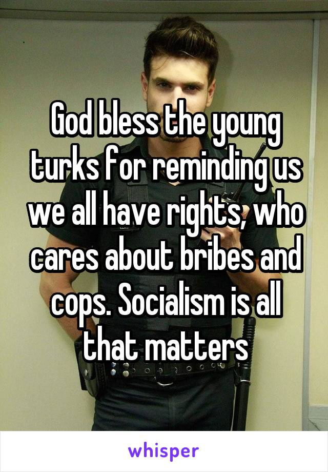 God bless the young turks for reminding us we all have rights, who cares about bribes and cops. Socialism is all that matters