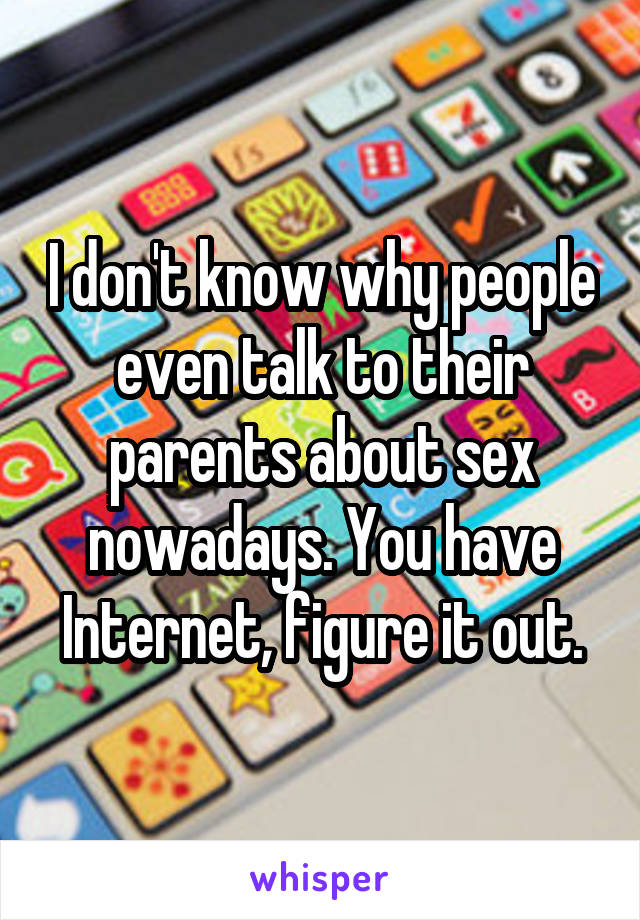 I don't know why people even talk to their parents about sex nowadays. You have Internet, figure it out.