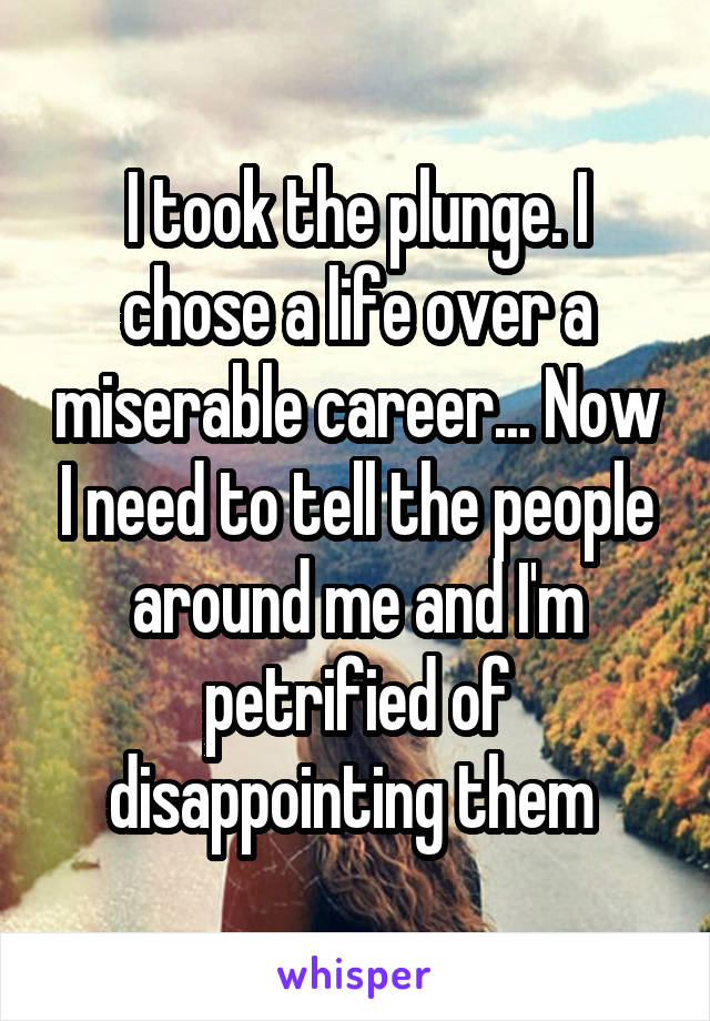 I took the plunge. I chose a life over a miserable career... Now I need to tell the people around me and I'm petrified of disappointing them 