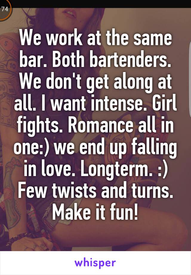 We work at the same bar. Both bartenders. We don't get along at all. I want intense. Girl fights. Romance all in one:) we end up falling in love. Longterm. :)
Few twists and turns. Make it fun!
