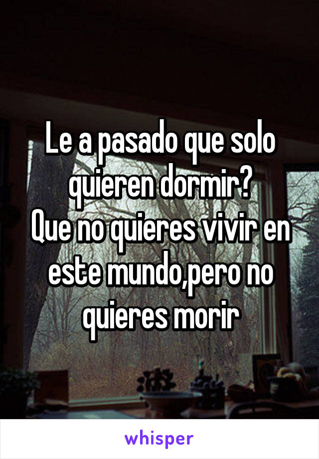 Le a pasado que solo quieren dormir?
Que no quieres vivir en este mundo,pero no quieres morir