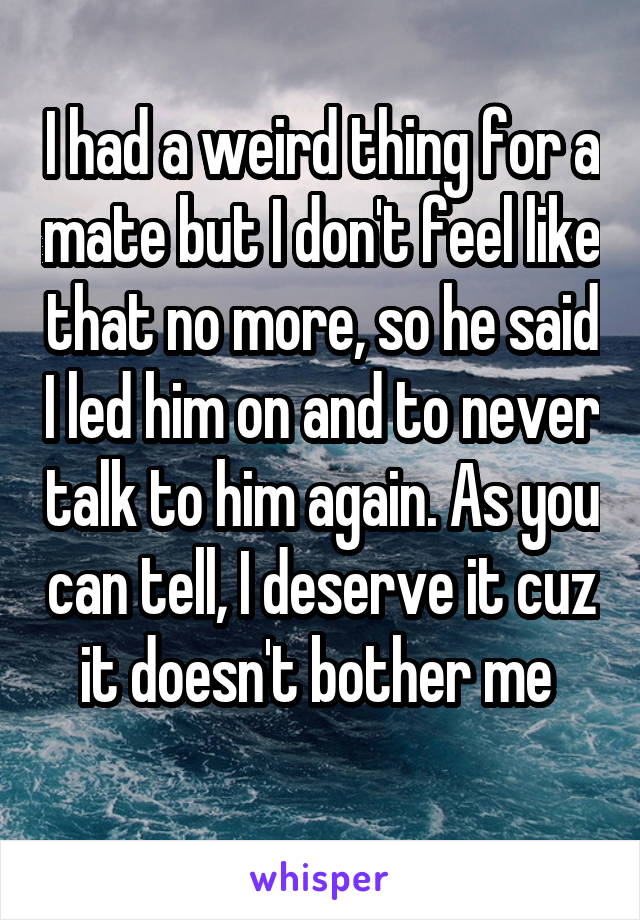 I had a weird thing for a mate but I don't feel like that no more, so he said I led him on and to never talk to him again. As you can tell, I deserve it cuz it doesn't bother me 
