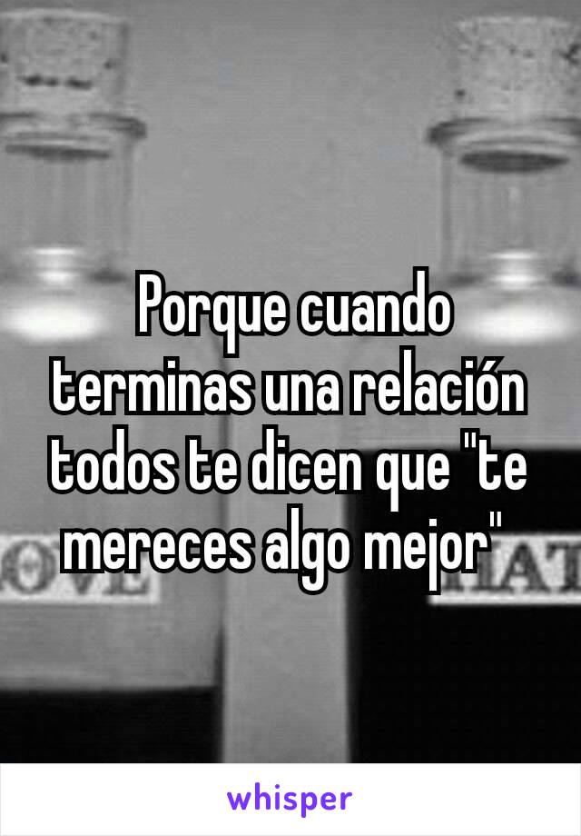  Porque cuando terminas una relación todos te dicen que "te mereces algo mejor" 